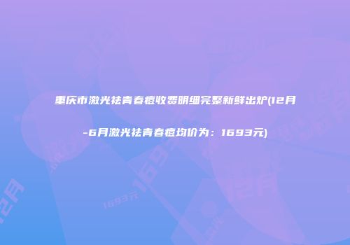 重庆市激光祛青春痘收费明细完整新鲜出炉(12月-6月激光祛青春痘均价为：1693元)