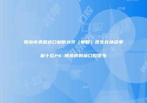 阳泉市美国进口树脂补牙（单颗）医生在榜名单前十位PK-阳泉市韩丽口腔医生