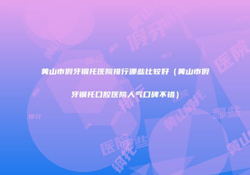 黄山市假牙钢托医院排行哪些比较好（黄山市假牙钢托口腔医院人气口碑不错）