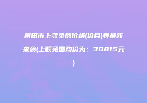 莆田市上颚兔唇价格(价目)表最新来袭(上颚兔唇均价为：30815元)