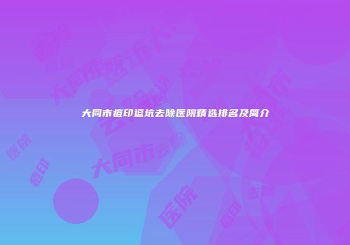 大同市痘印逗坑去除医院精选排名及简介