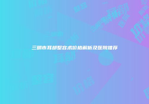 三明市耳部整容术价格解析及医院推荐