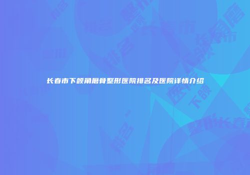 长春市下颌角磨骨整形医院排名及医院详情介绍