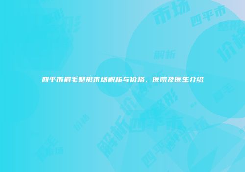 四平市眉毛整形市场解析与价格、医院及医生介绍