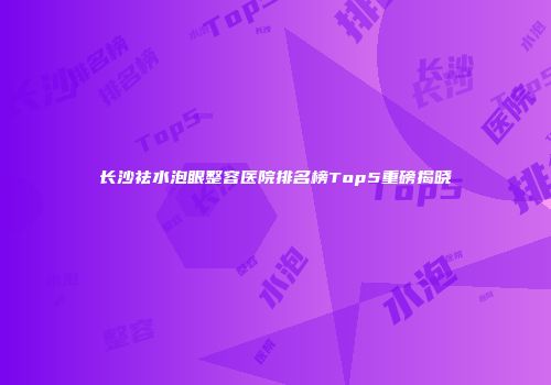 长沙祛水泡眼整容医院排名榜Top5重磅揭晓
