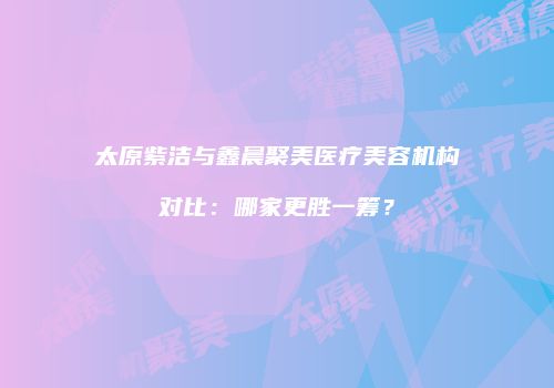 太原紫洁与鑫晨聚美医疗美容机构对比：哪家更胜一筹？