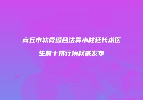商丘市软骨缝合法鼻小柱延长术医生前十排行榜权威发布