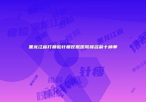黑龙江省打瘦脸针瘦咬肌医院排名前十榜单