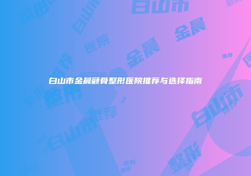 白山市金晨颧骨整形医院推荐与选择指南
