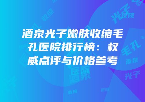 酒泉光子嫩肤收缩毛孔医院排行榜：权威点评与价格参考