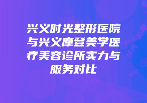 兴义时光整形医院与兴义摩登美学医疗美容诊所实力与服务对比