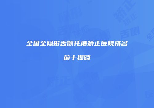 全国全隐形舌侧托槽矫正医院排名前十揭晓