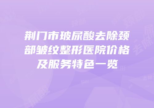 荆门市玻尿酸去除颈部皱纹整形医院价格及服务特色一览