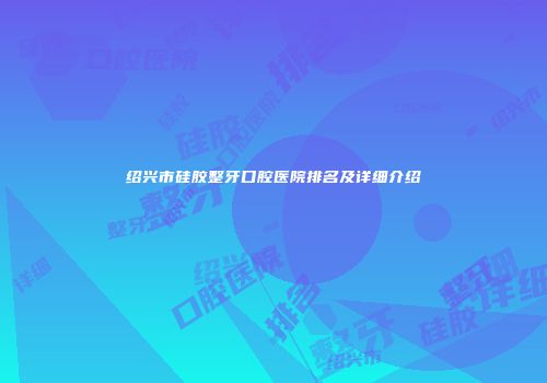 绍兴市硅胶整牙口腔医院排名及详细介绍