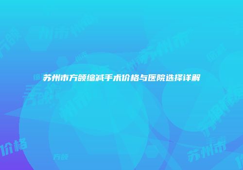 苏州市方颌缩减手术价格与医院选择详解