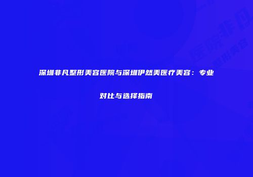深圳非凡整形美容医院与深圳伊然美医疗美容：专业对比与选择指南