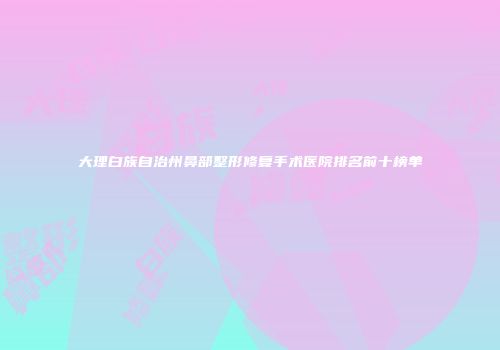 大理白族自治州鼻部整形修复手术医院排名前十榜单