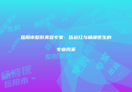 岳阳市整形美容专家：伍远红与杨波医生的专业风采