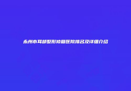 永州市耳部整形修复医院排名及详细介绍