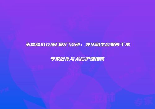 玉林晴川立康口腔门诊部：埋伏阻生齿整形手术专家团队与术后护理指南