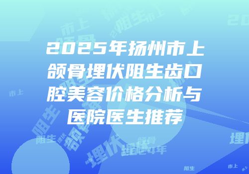 2025年扬州市上颌骨埋伏阻生齿口腔美容价格分析与医院医生推荐