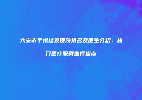 六安市手术植发医院排名及医生介绍：热门医疗服务选择指南