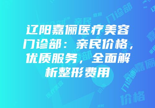 辽阳嘉俪医疗美容门诊部：亲民价格，优质服务，全面解析整形费用