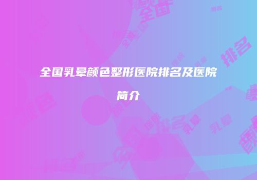 全国乳晕颜色整形医院排名及医院简介