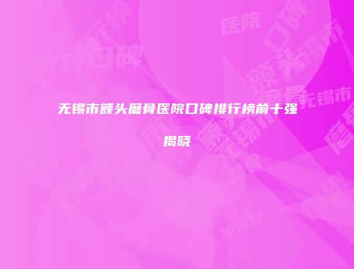 无锡市额头磨骨医院口碑排行榜前十强揭晓