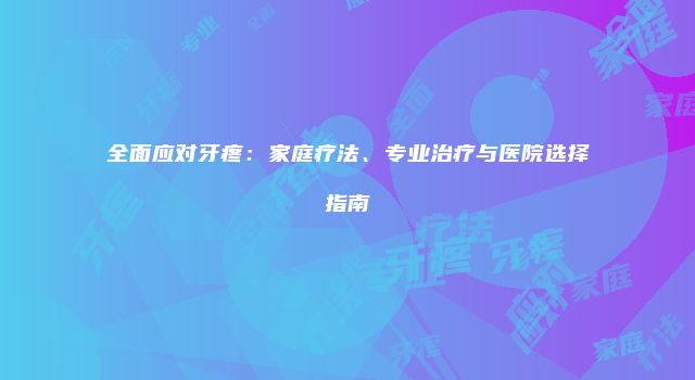全面应对牙疼：家庭疗法、专业治疗与医院选择指南