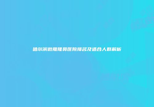 哈尔滨微雕隆鼻医院排名及适合人群解析