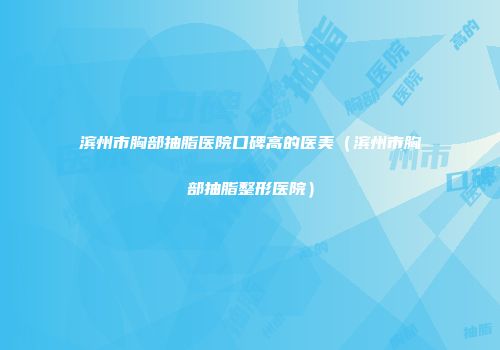 滨州市胸部抽脂医院口碑高的医美（滨州市胸部抽脂整形医院）