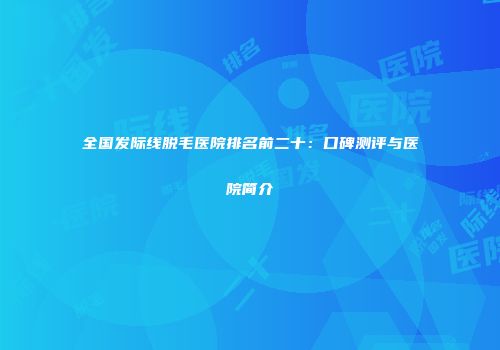 全国发际线脱毛医院排名前二十：口碑测评与医院简介