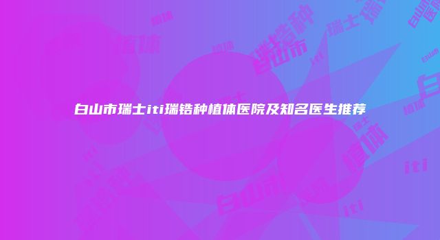 白山市瑞士iti瑞锆种植体医院及知名医生推荐
