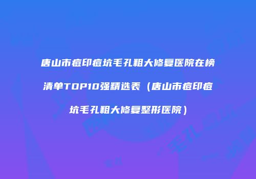 唐山市痘印痘坑毛孔粗大修复医院在榜清单TOP10强精选表（唐山市痘印痘坑毛孔粗大修复整形医院）