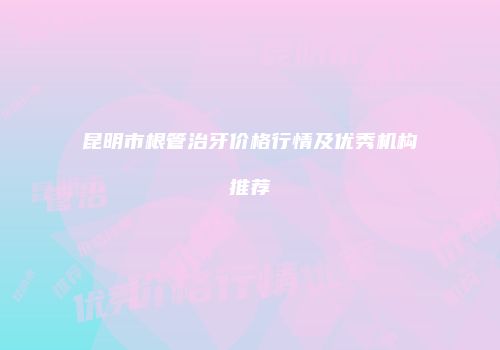 昆明市根管治牙价格行情及优秀机构推荐