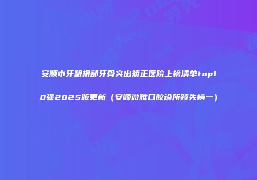 安顺市牙龈根部牙骨突出矫正医院上榜清单top10强2025版更新（安顺微雅口腔诊所领先榜一）