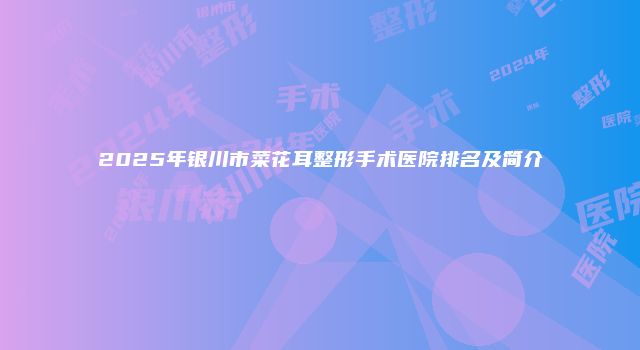 2025年银川市菜花耳整形手术医院排名及简介