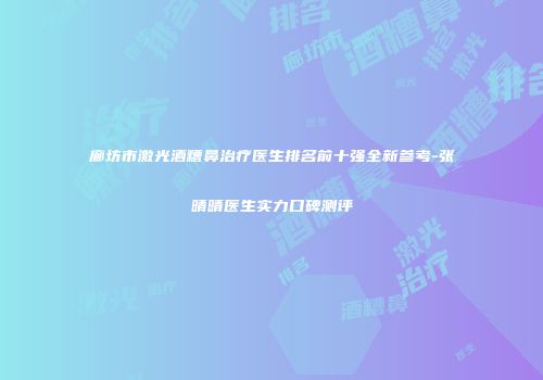 廊坊市激光酒糟鼻治疗医生排名前十强全新参考-张晴晴医生实力口碑测评