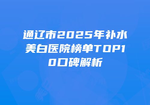 通辽市2025年补水美白医院榜单TOP10口碑解析