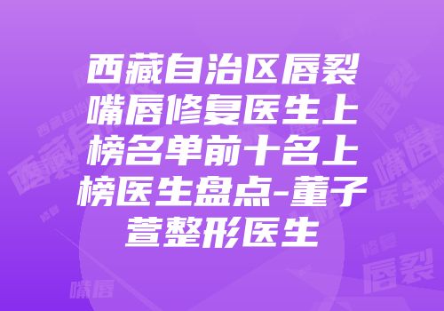 西藏自治区唇裂嘴唇修复医生上榜名单前十名上榜医生盘点-董子萱整形医生