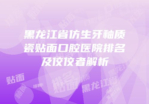 黑龙江省仿生牙釉质瓷贴面口腔医院排名及佼佼者解析
