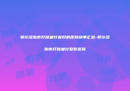 鄂尔多斯市打除皱针最好的医院榜单汇总-鄂尔多斯市打除皱针整形医院