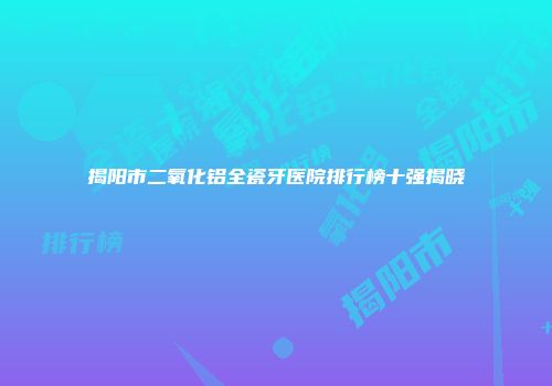揭阳市二氧化铝全瓷牙医院排行榜十强揭晓