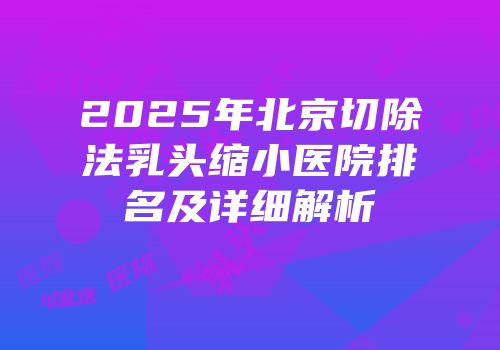 2025年北京切除法乳头缩小医院排名及详细解析