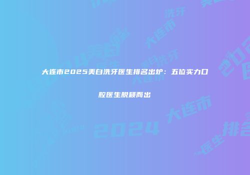 大连市2025美白洗牙医生排名出炉：五位实力口腔医生脱颖而出