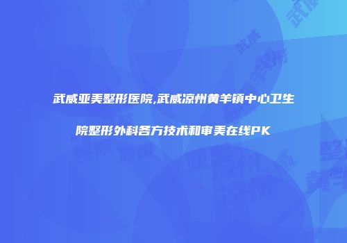 武威亚美整形医院,武威凉州黄羊镇中心卫生院整形外科各方技术和审美在线PK
