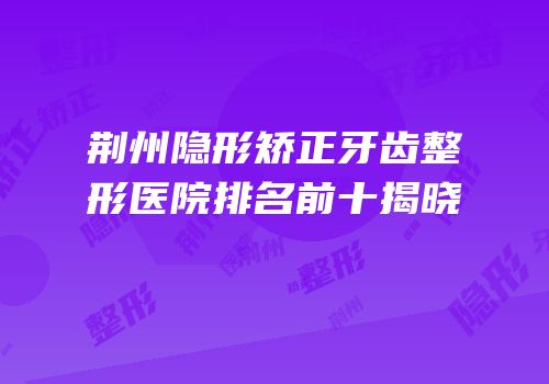 荆州隐形矫正牙齿整形医院排名前十揭晓