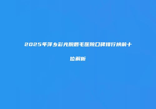 2025年萍乡彩光脱唇毛医院口碑排行榜前十位解析