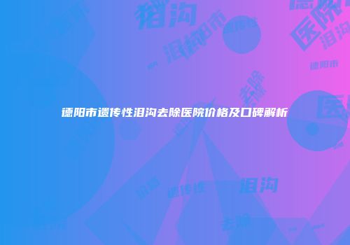 德阳市遗传性泪沟去除医院价格及口碑解析
